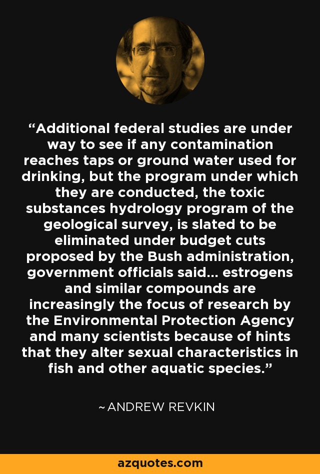 Additional federal studies are under way to see if any contamination reaches taps or ground water used for drinking, but the program under which they are conducted, the toxic substances hydrology program of the geological survey, is slated to be eliminated under budget cuts proposed by the Bush administration, government officials said... estrogens and similar compounds are increasingly the focus of research by the Environmental Protection Agency and many scientists because of hints that they alter sexual characteristics in fish and other aquatic species. - Andrew Revkin