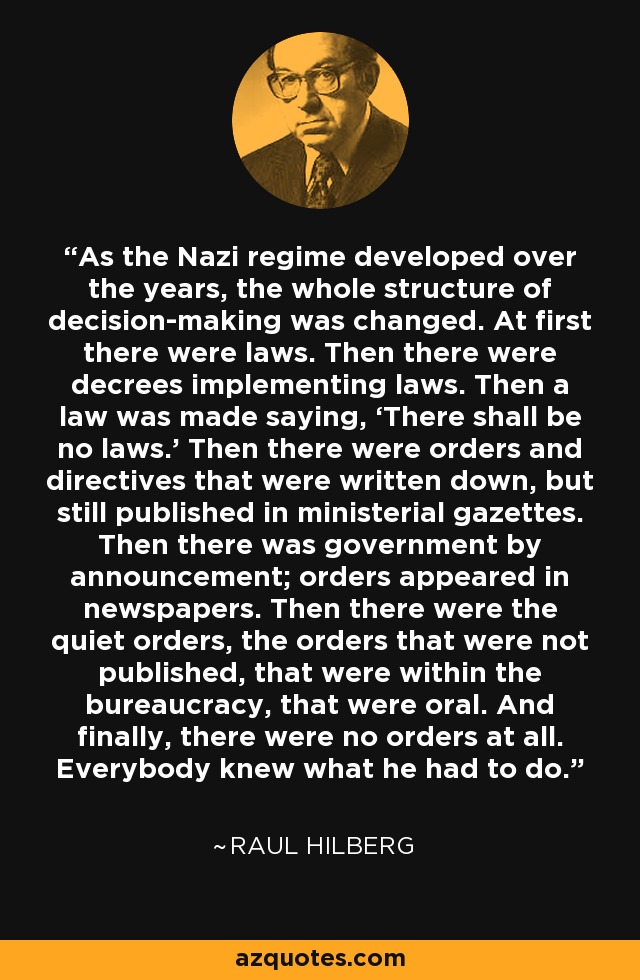 As the Nazi regime developed over the years, the whole structure of decision-making was changed. At first there were laws. Then there were decrees implementing laws. Then a law was made saying, ‘There shall be no laws.’ Then there were orders and directives that were written down, but still published in ministerial gazettes. Then there was government by announcement; orders appeared in newspapers. Then there were the quiet orders, the orders that were not published, that were within the bureaucracy, that were oral. And finally, there were no orders at all. Everybody knew what he had to do. - Raul Hilberg