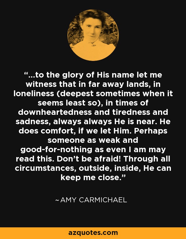 ...to the glory of His name let me witness that in far away lands, in loneliness (deepest sometimes when it seems least so), in times of downheartedness and tiredness and sadness, always always He is near. He does comfort, if we let Him. Perhaps someone as weak and good-for-nothing as even I am may read this. Don't be afraid! Through all circumstances, outside, inside, He can keep me close. - Amy Carmichael