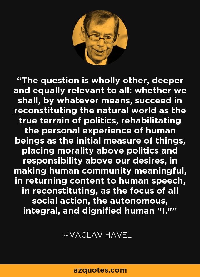 The question is wholly other, deeper and equally relevant to all: whether we shall, by whatever means, succeed in reconstituting the natural world as the true terrain of politics, rehabilitating the personal experience of human beings as the initial measure of things, placing morality above politics and responsibility above our desires, in making human community meaningful, in returning content to human speech, in reconstituting, as the focus of all social action, the autonomous, integral, and dignified human 