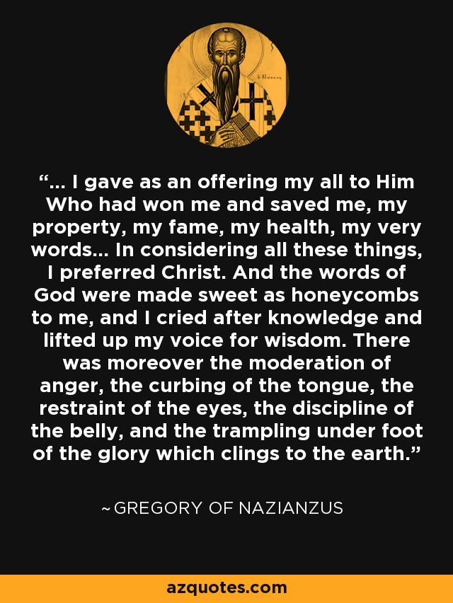 ... I gave as an offering my all to Him Who had won me and saved me, my property, my fame, my health, my very words... In considering all these things, I preferred Christ. And the words of God were made sweet as honeycombs to me, and I cried after knowledge and lifted up my voice for wisdom. There was moreover the moderation of anger, the curbing of the tongue, the restraint of the eyes, the discipline of the belly, and the trampling under foot of the glory which clings to the earth. - Gregory of Nazianzus