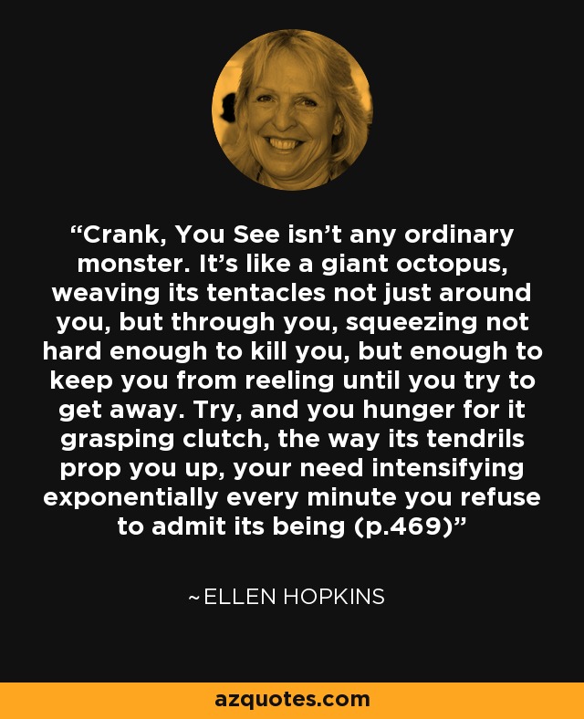 Crank, You See isn't any ordinary monster. It's like a giant octopus, weaving its tentacles not just around you, but through you, squeezing not hard enough to kill you, but enough to keep you from reeling until you try to get away. Try, and you hunger for it grasping clutch, the way its tendrils prop you up, your need intensifying exponentially every minute you refuse to admit its being (p.469) - Ellen Hopkins