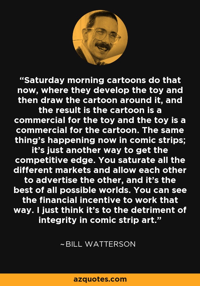 Saturday morning cartoons do that now, where they develop the toy and then draw the cartoon around it, and the result is the cartoon is a commercial for the toy and the toy is a commercial for the cartoon. The same thing's happening now in comic strips; it's just another way to get the competitive edge. You saturate all the different markets and allow each other to advertise the other, and it's the best of all possible worlds. You can see the financial incentive to work that way. I just think it's to the detriment of integrity in comic strip art. - Bill Watterson