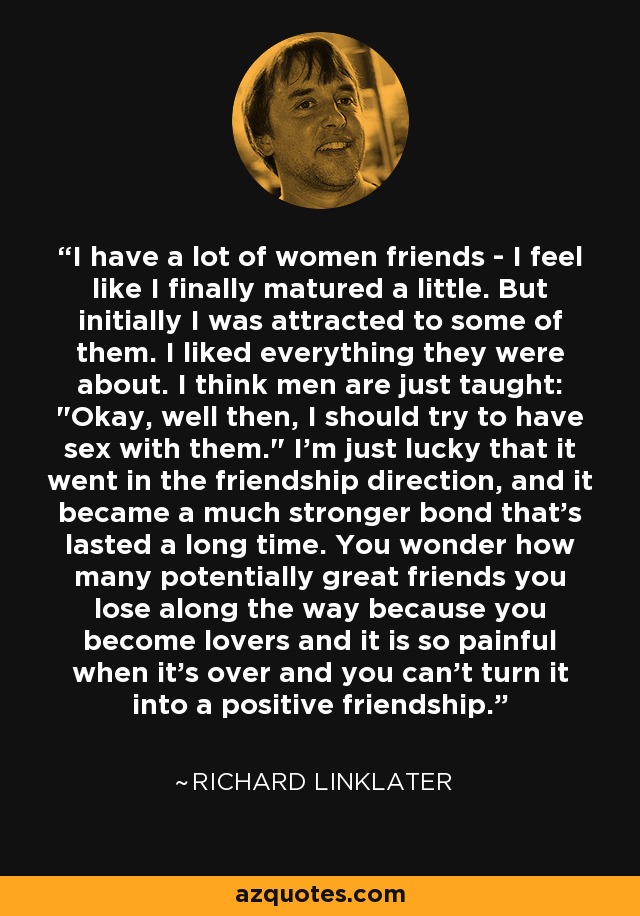 I have a lot of women friends - I feel like I finally matured a little. But initially I was attracted to some of them. I liked everything they were about. I think men are just taught: 