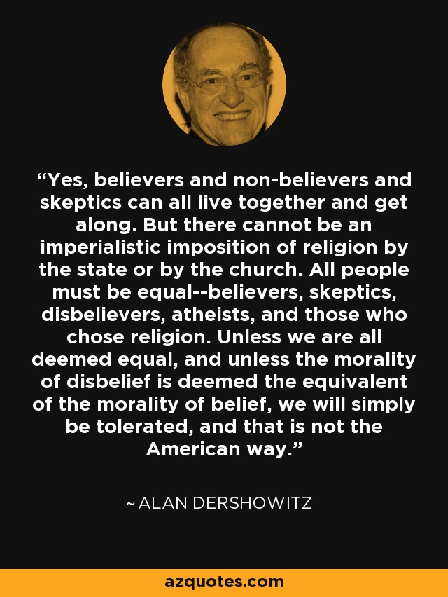 Yes, believers and non-believers and skeptics can all live together and get along. But there cannot be an imperialistic imposition of religion by the state or by the church. All people must be equal--believers, skeptics, disbelievers, atheists, and those who chose religion. Unless we are all deemed equal, and unless the morality of disbelief is deemed the equivalent of the morality of belief, we will simply be tolerated, and that is not the American way. - Alan Dershowitz