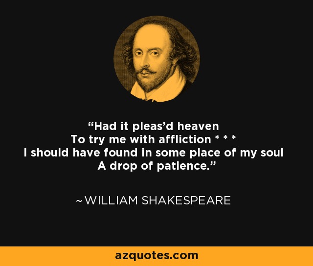 Had it pleas'd heaven To try me with affliction * * * I should have found in some place of my soul A drop of patience. - William Shakespeare