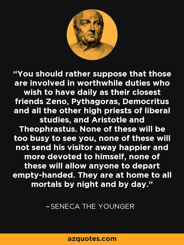 You should rather suppose that those are involved in worthwhile duties who wish to have daily as their closest friends Zeno, Pythagoras, Democritus and all the other high priests of liberal studies, and Aristotle and Theophrastus. None of these will be too busy to see you, none of these will not send his visitor away happier and more devoted to himself, none of these will allow anyone to depart empty-handed. They are at home to all mortals by night and by day. - Seneca the Younger