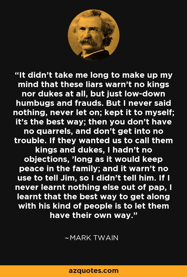 It didn't take me long to make up my mind that these liars warn't no kings nor dukes at all, but just low-down humbugs and frauds. But I never said nothing, never let on; kept it to myself; it's the best way; then you don't have no quarrels, and don't get into no trouble. If they wanted us to call them kings and dukes, I hadn't no objections, 'long as it would keep peace in the family; and it warn't no use to tell Jim, so I didn't tell him. If I never learnt nothing else out of pap, I learnt that the best way to get along with his kind of people is to let them have their own way. - Mark Twain