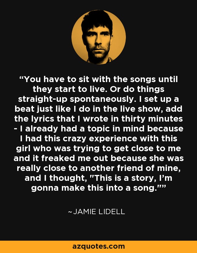 You have to sit with the songs until they start to live. Or do things straight-up spontaneously. I set up a beat just like I do in the live show, add the lyrics that I wrote in thirty minutes - I already had a topic in mind because I had this crazy experience with this girl who was trying to get close to me and it freaked me out because she was really close to another friend of mine, and I thought, 