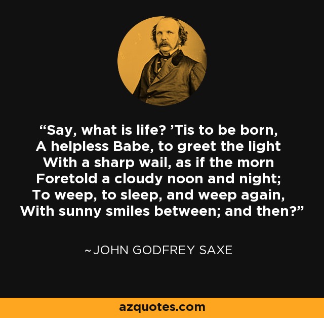 Say, what is life? 'Tis to be born, A helpless Babe, to greet the light With a sharp wail, as if the morn Foretold a cloudy noon and night; To weep, to sleep, and weep again, With sunny smiles between; and then? - John Godfrey Saxe