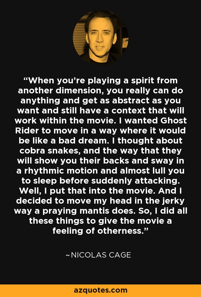 When you're playing a spirit from another dimension, you really can do anything and get as abstract as you want and still have a context that will work within the movie. I wanted Ghost Rider to move in a way where it would be like a bad dream. I thought about cobra snakes, and the way that they will show you their backs and sway in a rhythmic motion and almost lull you to sleep before suddenly attacking. Well, I put that into the movie. And I decided to move my head in the jerky way a praying mantis does. So, I did all these things to give the movie a feeling of otherness. - Nicolas Cage