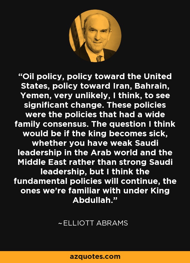 Oil policy, policy toward the United States, policy toward Iran, Bahrain, Yemen, very unlikely, I think, to see significant change. These policies were the policies that had a wide family consensus. The question I think would be if the king becomes sick, whether you have weak Saudi leadership in the Arab world and the Middle East rather than strong Saudi leadership, but I think the fundamental policies will continue, the ones we’re familiar with under King Abdullah. - Elliott Abrams