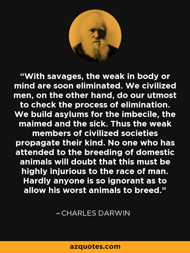 With savages, the weak in body or mind are soon eliminated. We civilized men, on the other hand, do our utmost to check the process of elimination. We build asylums for the imbecile, the maimed and the sick. Thus the weak members of civilized societies propagate their kind. No one who has attended to the breeding of domestic animals will doubt that this must be highly injurious to the race of man. Hardly anyone is so ignorant as to allow his worst animals to breed. - Charles Darwin