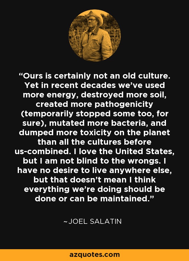 Ours is certainly not an old culture. Yet in recent decades we've used more energy, destroyed more soil, created more pathogenicity (temporarily stopped some too, for sure), mutated more bacteria, and dumped more toxicity on the planet than all the cultures before us-combined. I love the United States, but I am not blind to the wrongs. I have no desire to live anywhere else, but that doesn't mean I think everything we're doing should be done or can be maintained. - Joel Salatin