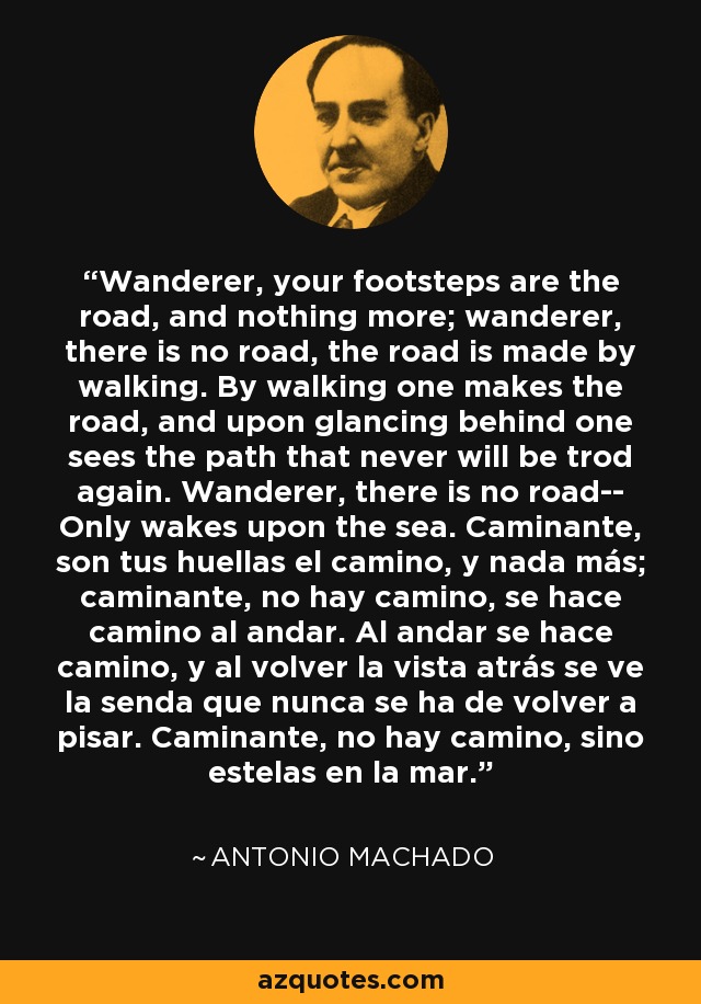 Wanderer, your footsteps are the road, and nothing more; wanderer, there is no road, the road is made by walking. By walking one makes the road, and upon glancing behind one sees the path that never will be trod again. Wanderer, there is no road-- Only wakes upon the sea. Caminante, son tus huellas el camino, y nada más; caminante, no hay camino, se hace camino al andar. Al andar se hace camino, y al volver la vista atrás se ve la senda que nunca se ha de volver a pisar. Caminante, no hay camino, sino estelas en la mar. - Antonio Machado