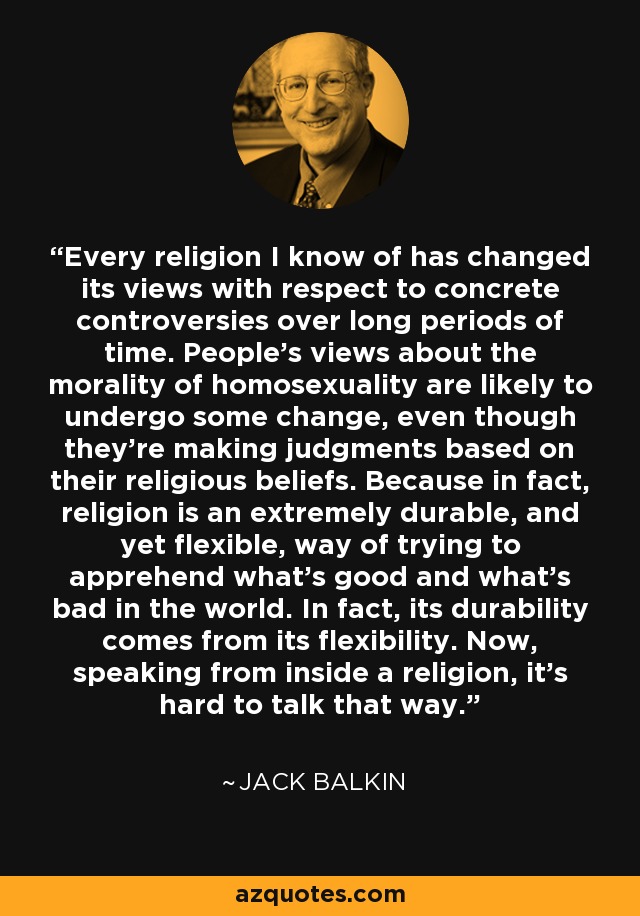 Every religion I know of has changed its views with respect to concrete controversies over long periods of time. People's views about the morality of homosexuality are likely to undergo some change, even though they're making judgments based on their religious beliefs. Because in fact, religion is an extremely durable, and yet flexible, way of trying to apprehend what's good and what's bad in the world. In fact, its durability comes from its flexibility. Now, speaking from inside a religion, it's hard to talk that way. - Jack Balkin