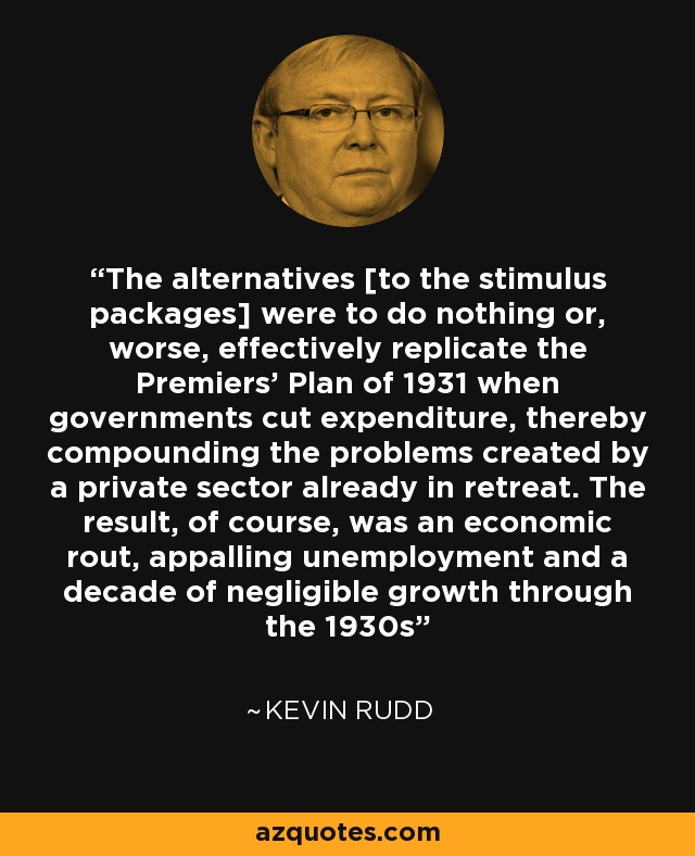 The alternatives [to the stimulus packages] were to do nothing or, worse, effectively replicate the Premiers' Plan of 1931 when governments cut expenditure, thereby compounding the problems created by a private sector already in retreat. The result, of course, was an economic rout, appalling unemployment and a decade of negligible growth through the 1930s - Kevin Rudd