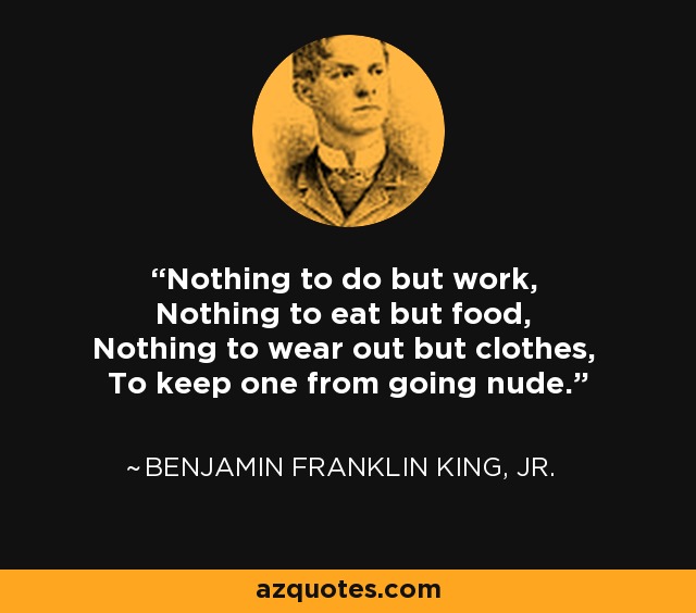 Nothing to do but work, Nothing to eat but food, Nothing to wear out but clothes, To keep one from going nude. - Benjamin Franklin King, Jr.