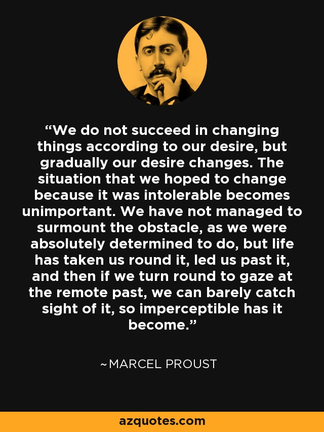 We do not succeed in changing things according to our desire, but gradually our desire changes. The situation that we hoped to change because it was intolerable becomes unimportant. We have not managed to surmount the obstacle, as we were absolutely determined to do, but life has taken us round it, led us past it, and then if we turn round to gaze at the remote past, we can barely catch sight of it, so imperceptible has it become. - Marcel Proust
