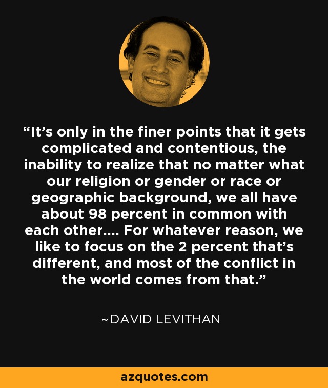 It's only in the finer points that it gets complicated and contentious, the inability to realize that no matter what our religion or gender or race or geographic background, we all have about 98 percent in common with each other.... For whatever reason, we like to focus on the 2 percent that's different, and most of the conflict in the world comes from that. - David Levithan