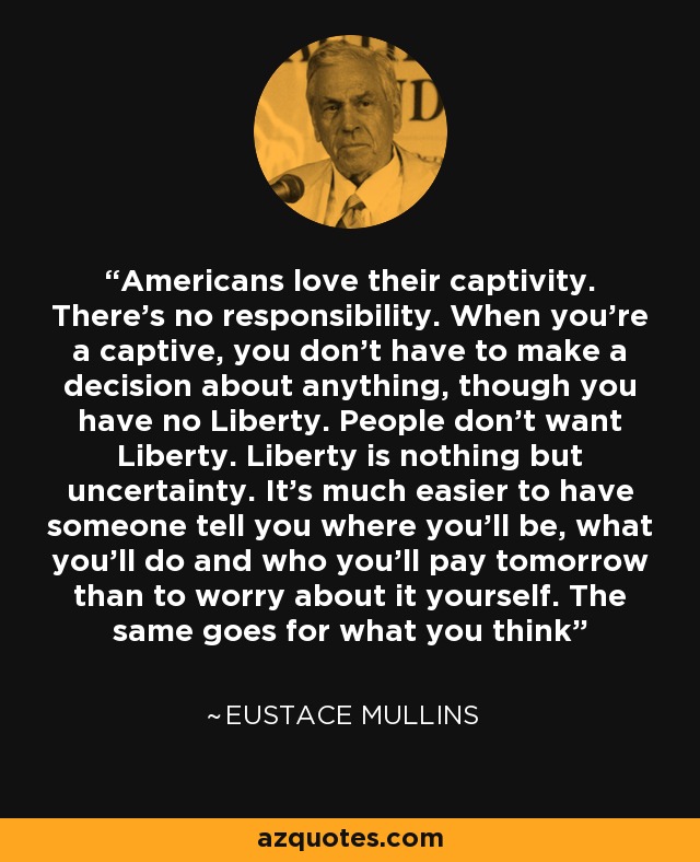 Americans love their captivity. There's no responsibility. When you're a captive, you don't have to make a decision about anything, though you have no Liberty. People don't want Liberty. Liberty is nothing but uncertainty. It's much easier to have someone tell you where you'll be, what you'll do and who you'll pay tomorrow than to worry about it yourself. The same goes for what you think - Eustace Mullins