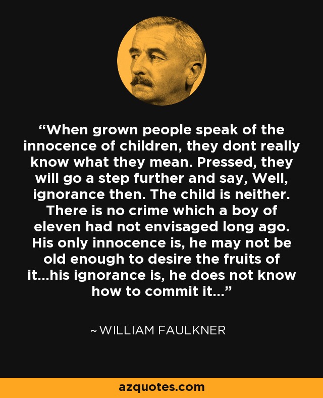 When grown people speak of the innocence of children, they dont really know what they mean. Pressed, they will go a step further and say, Well, ignorance then. The child is neither. There is no crime which a boy of eleven had not envisaged long ago. His only innocence is, he may not be old enough to desire the fruits of it...his ignorance is, he does not know how to commit it... - William Faulkner