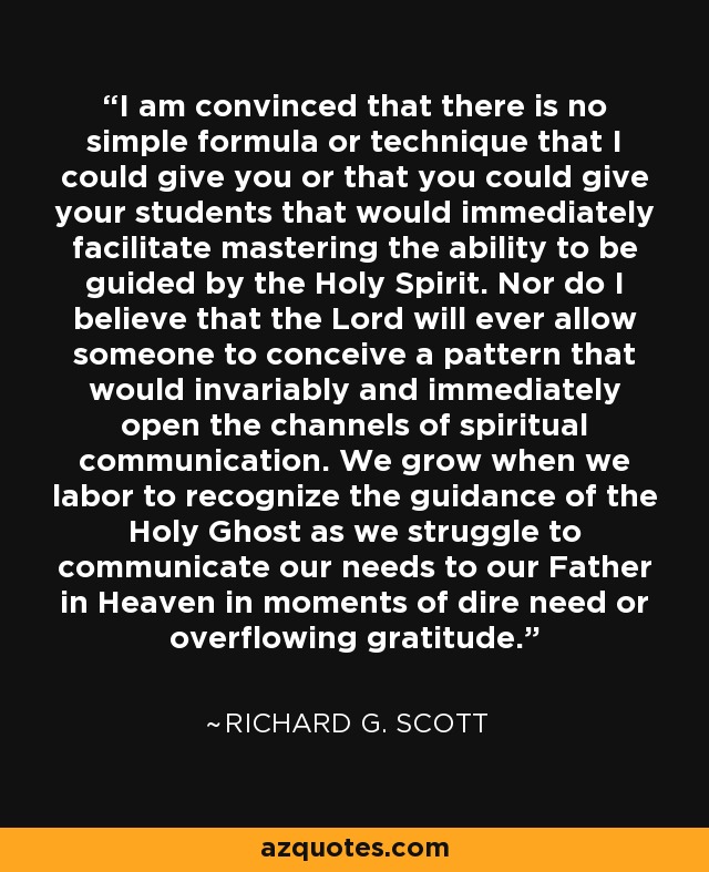 I am convinced that there is no simple formula or technique that I could give you or that you could give your students that would immediately facilitate mastering the ability to be guided by the Holy Spirit. Nor do I believe that the Lord will ever allow someone to conceive a pattern that would invariably and immediately open the channels of spiritual communication. We grow when we labor to recognize the guidance of the Holy Ghost as we struggle to communicate our needs to our Father in Heaven in moments of dire need or overflowing gratitude. - Richard G. Scott