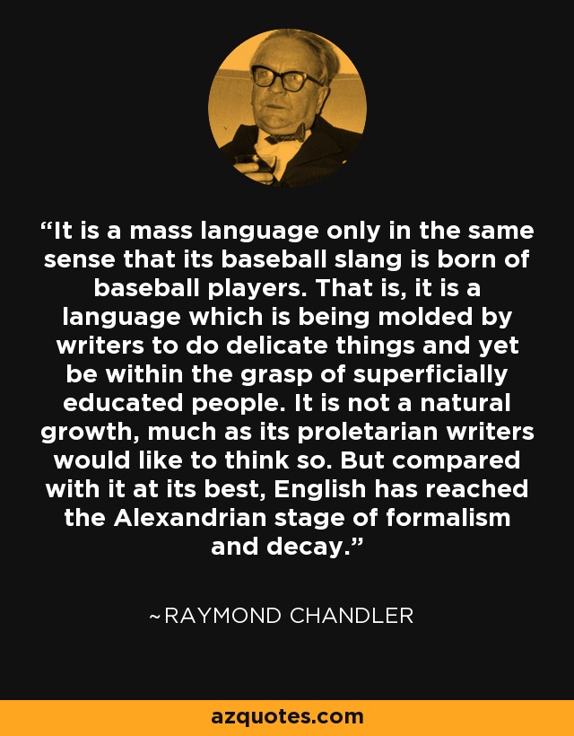 It is a mass language only in the same sense that its baseball slang is born of baseball players. That is, it is a language which is being molded by writers to do delicate things and yet be within the grasp of superficially educated people. It is not a natural growth, much as its proletarian writers would like to think so. But compared with it at its best, English has reached the Alexandrian stage of formalism and decay. - Raymond Chandler