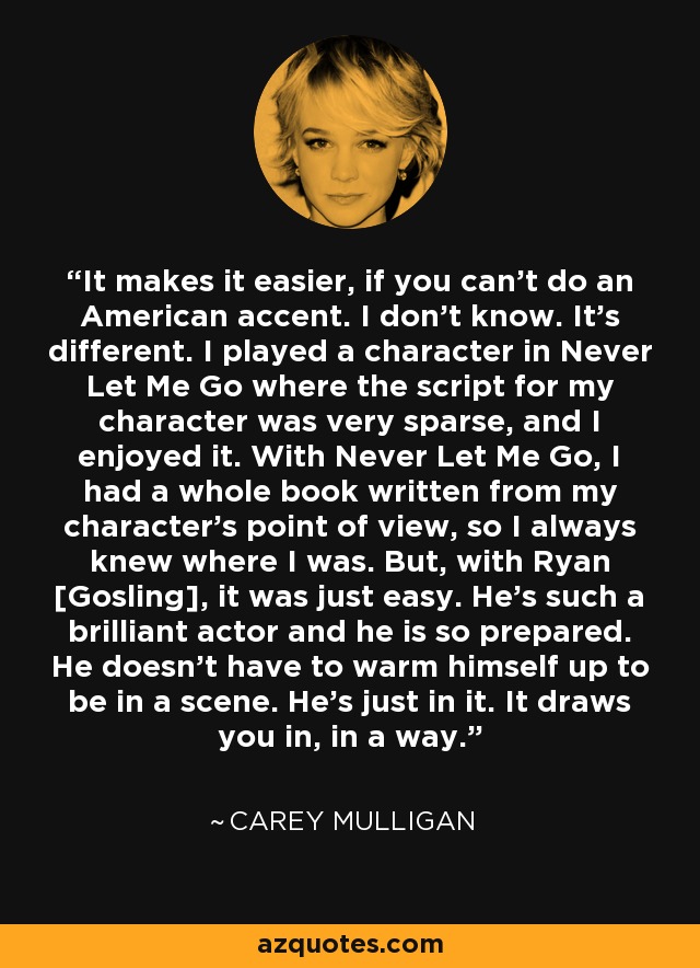 It makes it easier, if you can't do an American accent. I don't know. It's different. I played a character in Never Let Me Go where the script for my character was very sparse, and I enjoyed it. With Never Let Me Go, I had a whole book written from my character's point of view, so I always knew where I was. But, with Ryan [Gosling], it was just easy. He's such a brilliant actor and he is so prepared. He doesn't have to warm himself up to be in a scene. He's just in it. It draws you in, in a way. - Carey Mulligan