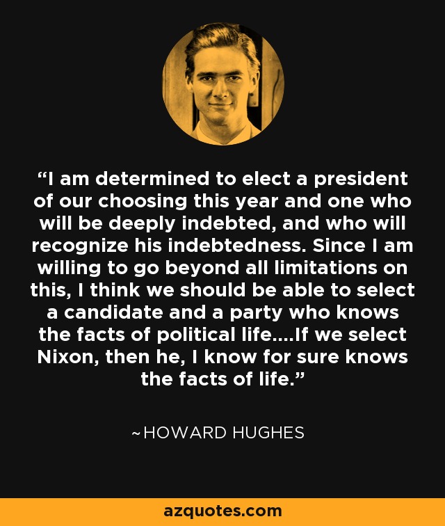 I am determined to elect a president of our choosing this year and one who will be deeply indebted, and who will recognize his indebtedness. Since I am willing to go beyond all limitations on this, I think we should be able to select a candidate and a party who knows the facts of political life....If we select Nixon, then he, I know for sure knows the facts of life. - Howard Hughes