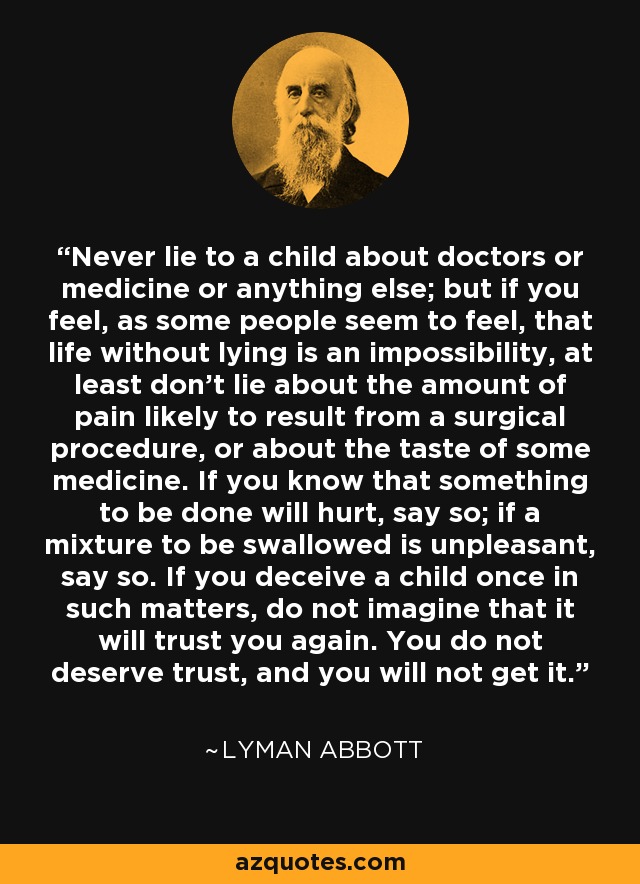 Never lie to a child about doctors or medicine or anything else; but if you feel, as some people seem to feel, that life without lying is an impossibility, at least don't lie about the amount of pain likely to result from a surgical procedure, or about the taste of some medicine. If you know that something to be done will hurt, say so; if a mixture to be swallowed is unpleasant, say so. If you deceive a child once in such matters, do not imagine that it will trust you again. You do not deserve trust, and you will not get it. - Lyman Abbott