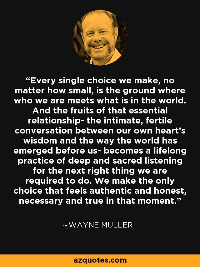 Every single choice we make, no matter how small, is the ground where who we are meets what is in the world. And the fruits of that essential relationship- the intimate, fertile conversation between our own heart's wisdom and the way the world has emerged before us- becomes a lifelong practice of deep and sacred listening for the next right thing we are required to do. We make the only choice that feels authentic and honest, necessary and true in that moment. - Wayne Muller