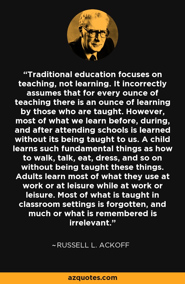 Traditional education focuses on teaching, not learning. It incorrectly assumes that for every ounce of teaching there is an ounce of learning by those who are taught. However, most of what we learn before, during, and after attending schools is learned without its being taught to us. A child learns such fundamental things as how to walk, talk, eat, dress, and so on without being taught these things. Adults learn most of what they use at work or at leisure while at work or leisure. Most of what is taught in classroom settings is forgotten, and much or what is remembered is irrelevant. - Russell L. Ackoff