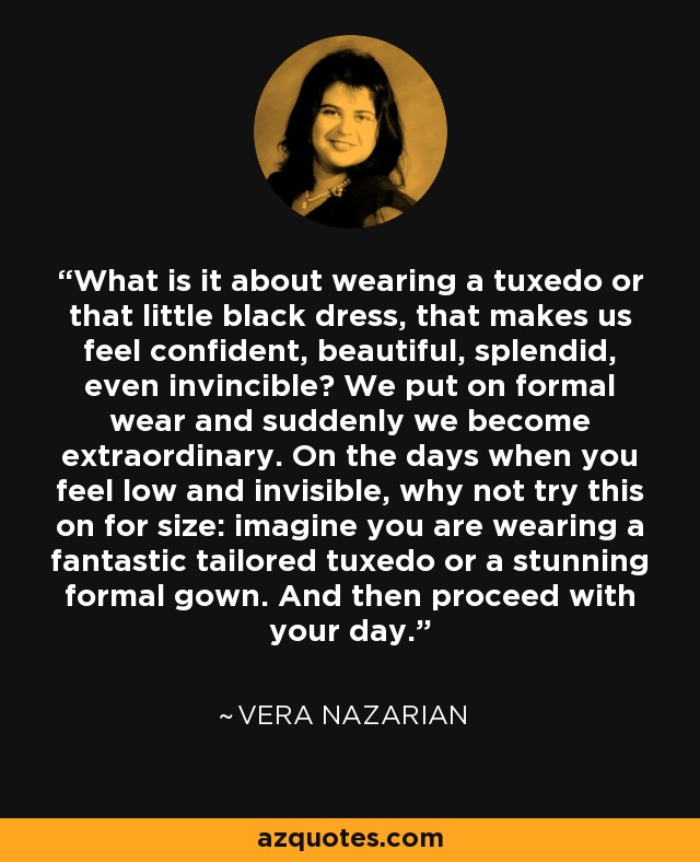 What is it about wearing a tuxedo or that little black dress, that makes us feel confident, beautiful, splendid, even invincible? We put on formal wear and suddenly we become extraordinary. On the days when you feel low and invisible, why not try this on for size: imagine you are wearing a fantastic tailored tuxedo or a stunning formal gown. And then proceed with your day. - Vera Nazarian