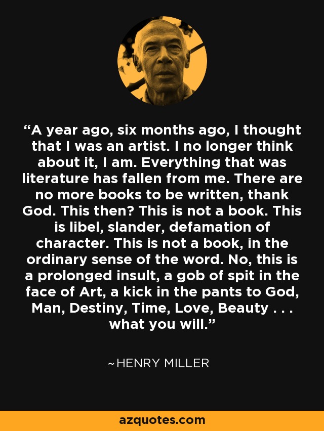 A year ago, six months ago, I thought that I was an artist. I no longer think about it, I am. Everything that was literature has fallen from me. There are no more books to be written, thank God. This then? This is not a book. This is libel, slander, defamation of character. This is not a book, in the ordinary sense of the word. No, this is a prolonged insult, a gob of spit in the face of Art, a kick in the pants to God, Man, Destiny, Time, Love, Beauty . . . what you will. - Henry Miller