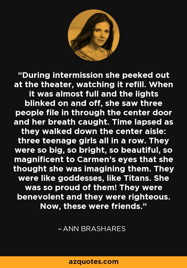 During intermission she peeked out at the theater, watching it refill. When it was almost full and the lights blinked on and off, she saw three people file in through the center door and her breath caught. Time lapsed as they walked down the center aisle: three teenage girls all in a row. They were so big, so bright, so beautiful, so magnificent to Carmen’s eyes that she thought she was imagining them. They were like goddesses, like Titans. She was so proud of them! They were benevolent and they were righteous. Now, these were friends. - Ann Brashares