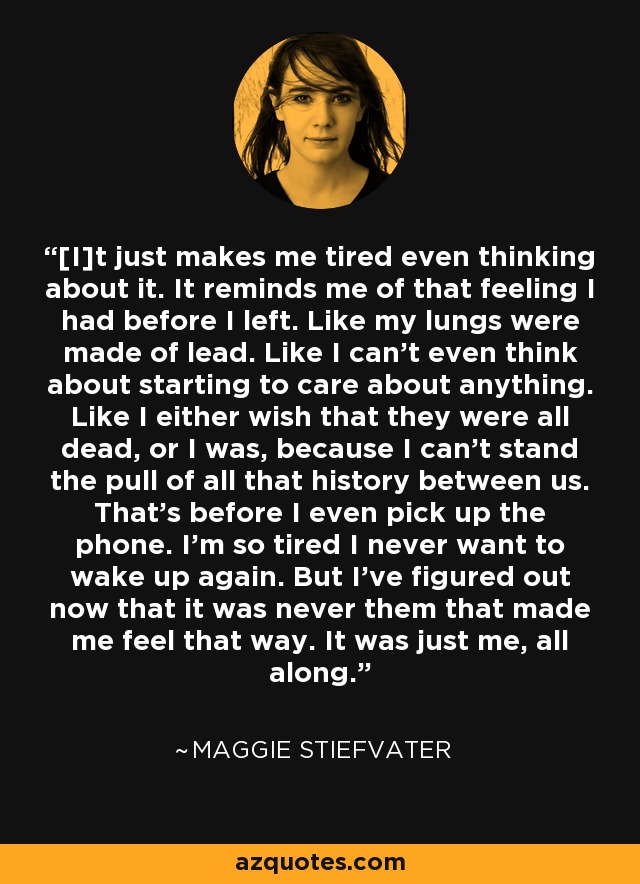 [I]t just makes me tired even thinking about it. It reminds me of that feeling I had before I left. Like my lungs were made of lead. Like I can't even think about starting to care about anything. Like I either wish that they were all dead, or I was, because I can't stand the pull of all that history between us. That's before I even pick up the phone. I'm so tired I never want to wake up again. But I've figured out now that it was never them that made me feel that way. It was just me, all along. - Maggie Stiefvater