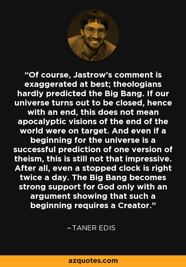 Of course, Jastrow's comment is exaggerated at best; theologians hardly predicted the Big Bang. If our universe turns out to be closed, hence with an end, this does not mean apocalyptic visions of the end of the world were on target. And even if a beginning for the universe is a successful prediction of one version of theism, this is still not that impressive. After all, even a stopped clock is right twice a day. The Big Bang becomes strong support for God only with an argument showing that such a beginning requires a Creator. - Taner Edis