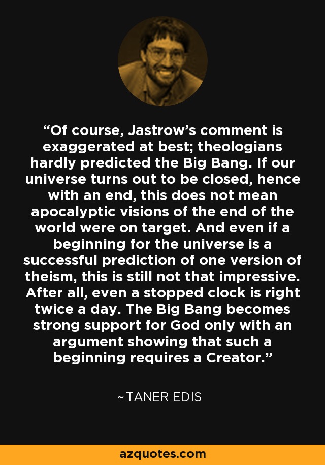 Of course, Jastrow's comment is exaggerated at best; theologians hardly predicted the Big Bang. If our universe turns out to be closed, hence with an end, this does not mean apocalyptic visions of the end of the world were on target. And even if a beginning for the universe is a successful prediction of one version of theism, this is still not that impressive. After all, even a stopped clock is right twice a day. The Big Bang becomes strong support for God only with an argument showing that such a beginning requires a Creator. - Taner Edis
