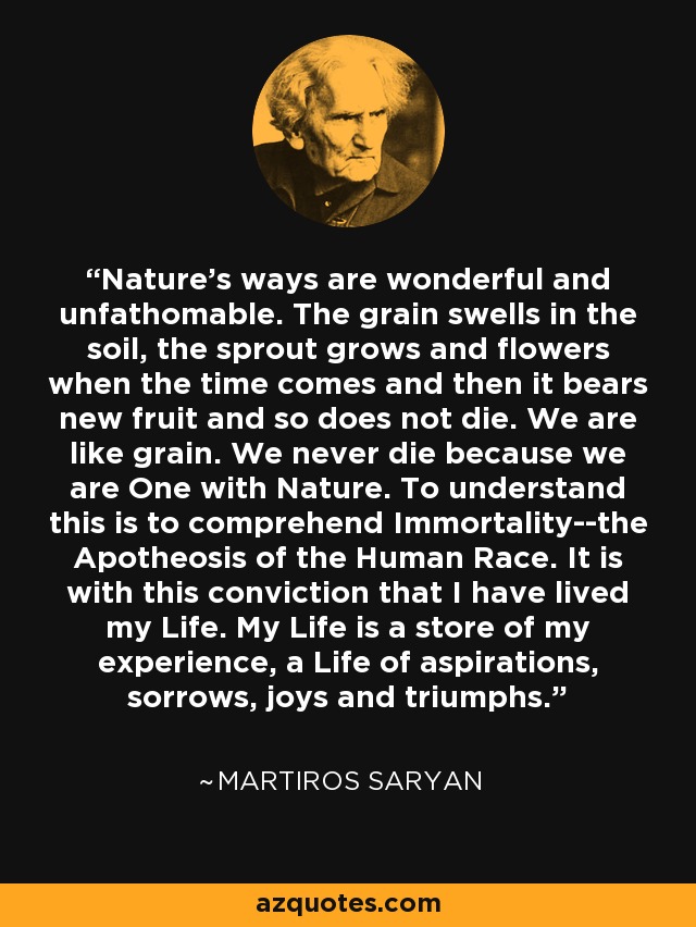 Nature's ways are wonderful and unfathomable. The grain swells in the soil, the sprout grows and flowers when the time comes and then it bears new fruit and so does not die. We are like grain. We never die because we are One with Nature. To understand this is to comprehend Immortality--the Apotheosis of the Human Race. It is with this conviction that I have lived my Life. My Life is a store of my experience, a Life of aspirations, sorrows, joys and triumphs. - Martiros Saryan