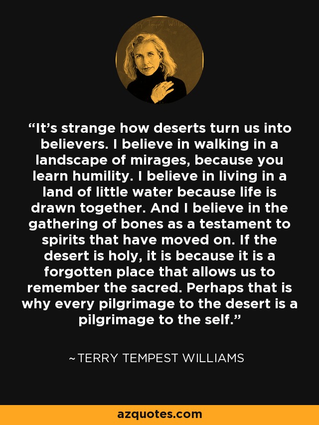 It's strange how deserts turn us into believers. I believe in walking in a landscape of mirages, because you learn humility. I believe in living in a land of little water because life is drawn together. And I believe in the gathering of bones as a testament to spirits that have moved on. If the desert is holy, it is because it is a forgotten place that allows us to remember the sacred. Perhaps that is why every pilgrimage to the desert is a pilgrimage to the self. - Terry Tempest Williams