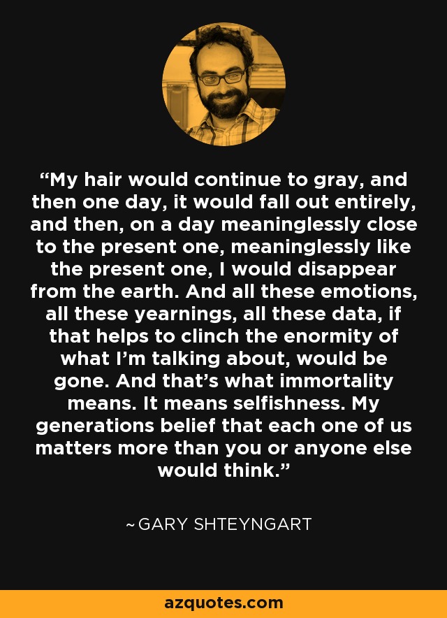 My hair would continue to gray, and then one day, it would fall out entirely, and then, on a day meaninglessly close to the present one, meaninglessly like the present one, I would disappear from the earth. And all these emotions, all these yearnings, all these data, if that helps to clinch the enormity of what I'm talking about, would be gone. And that's what immortality means. It means selfishness. My generations belief that each one of us matters more than you or anyone else would think. - Gary Shteyngart