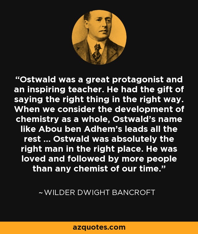 Ostwald was a great protagonist and an inspiring teacher. He had the gift of saying the right thing in the right way. When we consider the development of chemistry as a whole, Ostwald's name like Abou ben Adhem's leads all the rest ... Ostwald was absolutely the right man in the right place. He was loved and followed by more people than any chemist of our time. - Wilder Dwight Bancroft