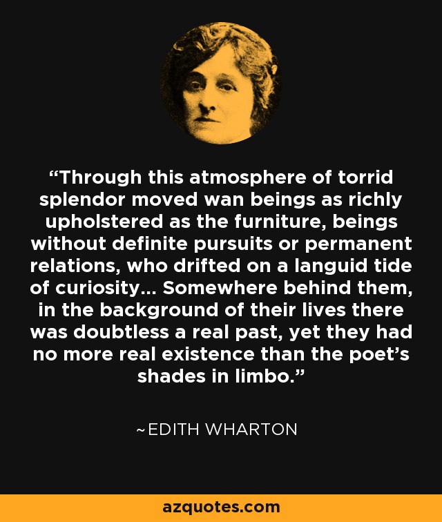 Through this atmosphere of torrid splendor moved wan beings as richly upholstered as the furniture, beings without definite pursuits or permanent relations, who drifted on a languid tide of curiosity... Somewhere behind them, in the background of their lives there was doubtless a real past, yet they had no more real existence than the poet's shades in limbo. - Edith Wharton