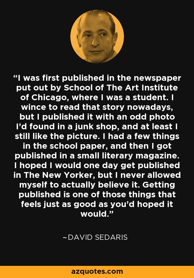 I was first published in the newspaper put out by School of The Art Institute of Chicago, where I was a student. I wince to read that story nowadays, but I published it with an odd photo I'd found in a junk shop, and at least I still like the picture. I had a few things in the school paper, and then I got published in a small literary magazine. I hoped I would one day get published in The New Yorker, but I never allowed myself to actually believe it. Getting published is one of those things that feels just as good as you'd hoped it would. - David Sedaris