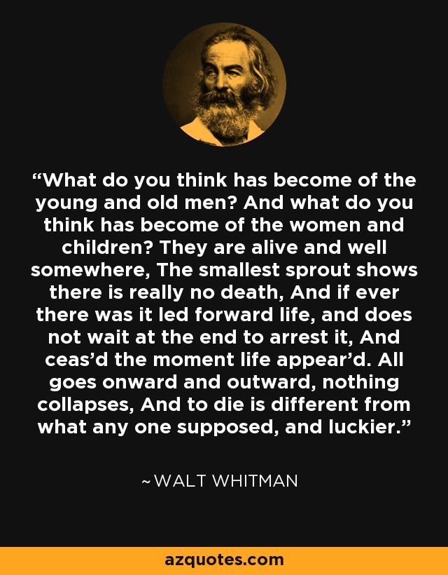 What do you think has become of the young and old men? And what do you think has become of the women and children? They are alive and well somewhere, The smallest sprout shows there is really no death, And if ever there was it led forward life, and does not wait at the end to arrest it, And ceas'd the moment life appear'd. All goes onward and outward, nothing collapses, And to die is different from what any one supposed, and luckier. - Walt Whitman