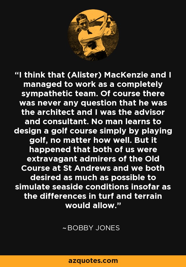 I think that (Alister) MacKenzie and I managed to work as a completely sympathetic team. Of course there was never any question that he was the architect and I was the advisor and consultant. No man learns to design a golf course simply by playing golf, no matter how well. But it happened that both of us were extravagant admirers of the Old Course at St Andrews and we both desired as much as possible to simulate seaside conditions insofar as the differences in turf and terrain would allow. - Bobby Jones