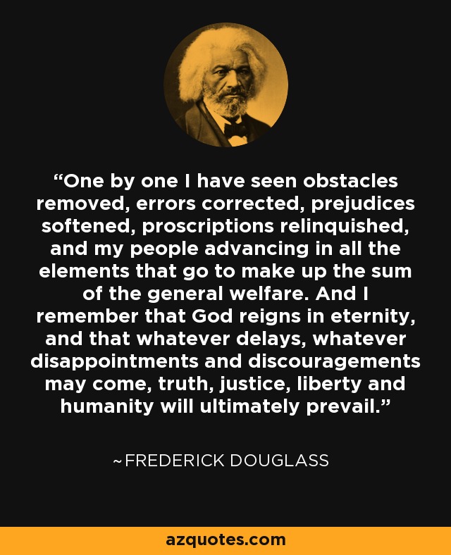 One by one I have seen obstacles removed, errors corrected, prejudices softened, proscriptions relinquished, and my people advancing in all the elements that go to make up the sum of the general welfare. And I remember that God reigns in eternity, and that whatever delays, whatever disappointments and discouragements may come, truth, justice, liberty and humanity will ultimately prevail. - Frederick Douglass