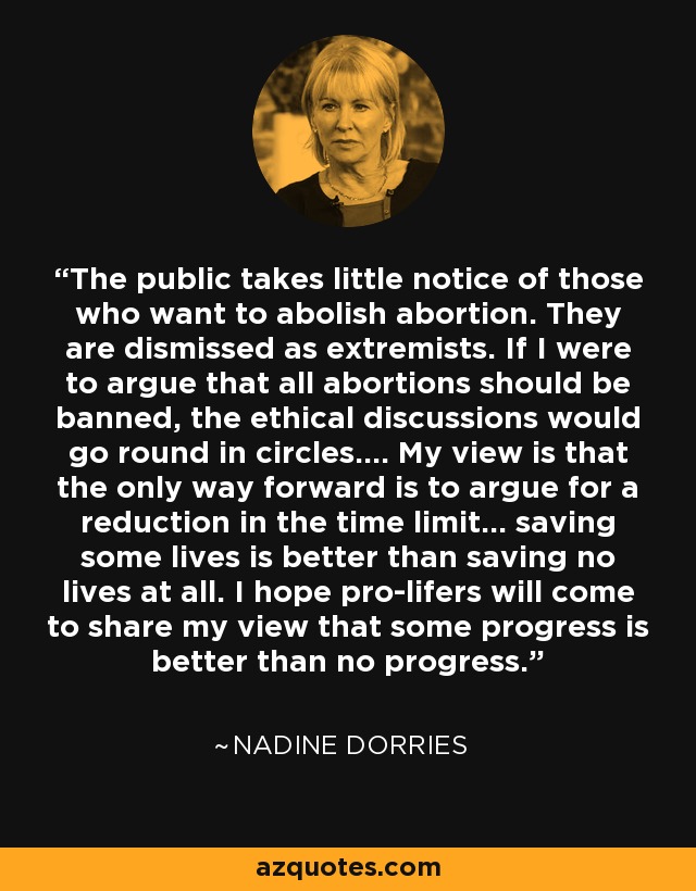 The public takes little notice of those who want to abolish abortion. They are dismissed as extremists. If I were to argue that all abortions should be banned, the ethical discussions would go round in circles.... My view is that the only way forward is to argue for a reduction in the time limit... saving some lives is better than saving no lives at all. I hope pro-lifers will come to share my view that some progress is better than no progress. - Nadine Dorries