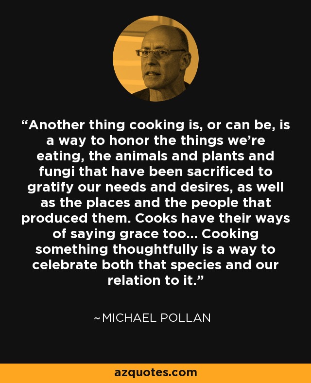 Another thing cooking is, or can be, is a way to honor the things we're eating, the animals and plants and fungi that have been sacrificed to gratify our needs and desires, as well as the places and the people that produced them. Cooks have their ways of saying grace too... Cooking something thoughtfully is a way to celebrate both that species and our relation to it. - Michael Pollan